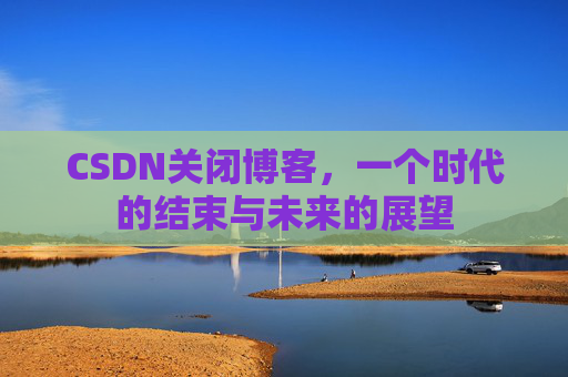 CSDN关闭博客，一个时代的结束与未来的展望